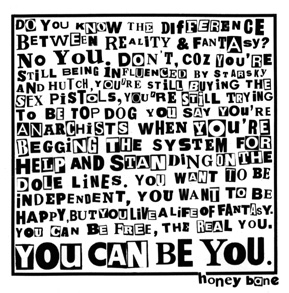 Back cover of You Can Be You, which reads: Do you know the difference 
between reality & fantasy? No you don't, coz you're still being influenced
by Starsky and Hutch, you're still buying the Sex Pistols, you're still
trying to be top dog. You say you're anarchists when you're begging the 
system for help and standing on the dole lines. You want to be independent, 
you want to be happy, but you live a life of fantasy. You can be free, the
real you. You can be you.