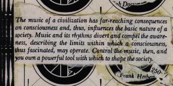 The music of a civilisation has far-reaching consequences on consciousness and, thus, influences the basic nature of a society. Music and its rhythms divert and compel the awareness, describing the limits within which a consciousness, thus fascinated, may operate. Control the music, then, and you own a powerful tool with which to shape the society.